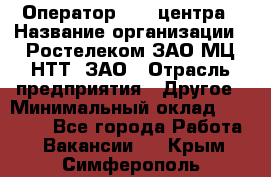 Оператор Call-центра › Название организации ­ Ростелеком ЗАО МЦ НТТ, ЗАО › Отрасль предприятия ­ Другое › Минимальный оклад ­ 17 000 - Все города Работа » Вакансии   . Крым,Симферополь